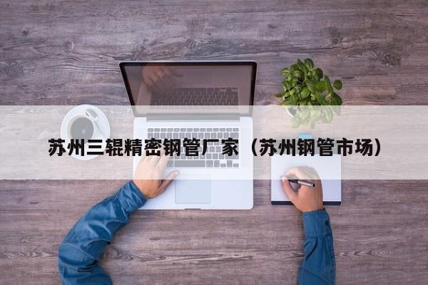 蘇州三輥精密鋼管廠家（蘇州鋼管市場）