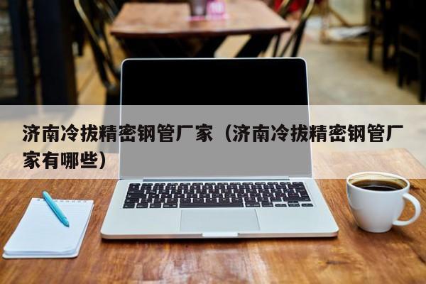 濟(jì)南冷拔精密鋼管廠(chǎng)家（濟(jì)南冷拔精密鋼管廠(chǎng)家有哪些）