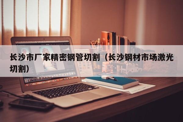 長(zhǎng)沙市廠家精密鋼管切割（長(zhǎng)沙鋼材市場(chǎng)激光切割）