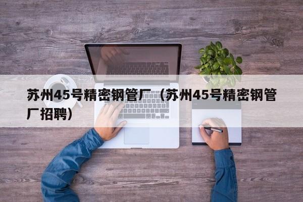 蘇州45號(hào)精密鋼管廠（蘇州45號(hào)精密鋼管廠招聘）
