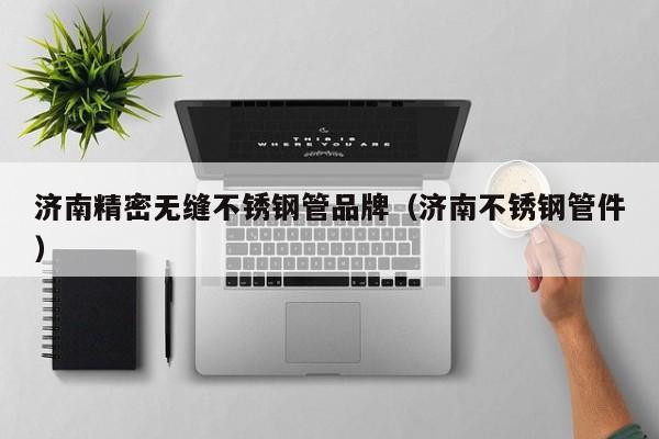 濟(jì)南精密無(wú)縫不銹鋼管品牌（濟(jì)南不銹鋼管件）