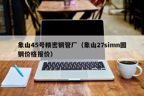 象山45號精密鋼管廠（象山27simn圓鋼價格報價）