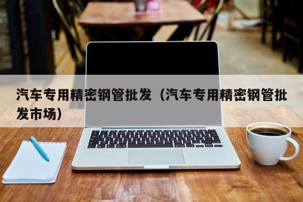 汽車專用精密鋼管批發(fā)（汽車專用精密鋼管批發(fā)市場(chǎng)）