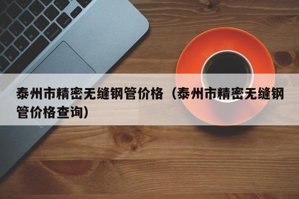 泰州市精密無(wú)縫鋼管價(jià)格（泰州市精密無(wú)縫鋼管價(jià)格查詢）