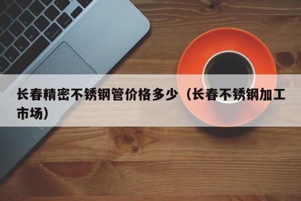 長春精密不銹鋼管價格多少（長春不銹鋼加工市場）