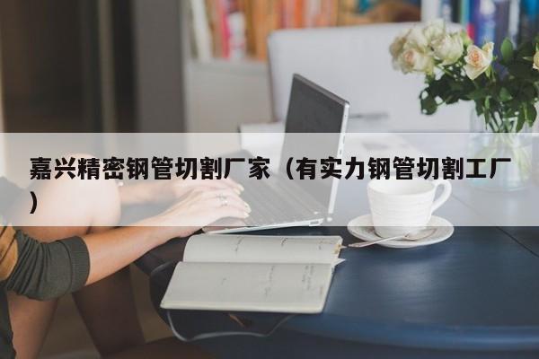 嘉興精密鋼管切割廠家（有實(shí)力鋼管切割工廠）