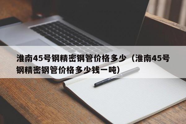 淮南45號(hào)鋼精密鋼管價(jià)格多少（淮南45號(hào)鋼精密鋼管價(jià)格多少錢一噸）