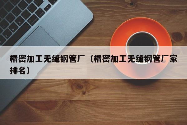 精密加工無(wú)縫鋼管廠（精密加工無(wú)縫鋼管廠家排名）