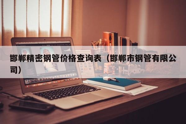 邯鄲精密鋼管價(jià)格查詢表（邯鄲市鋼管有限公司）