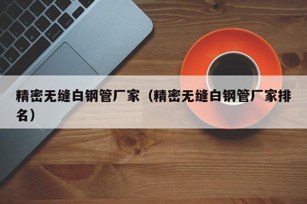 精密無縫白鋼管廠家（精密無縫白鋼管廠家排名）