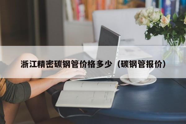 浙江精密碳鋼管價格多少（碳鋼管報價）