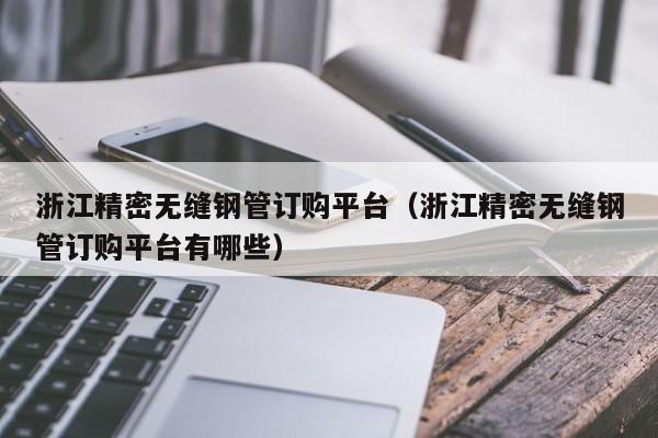 浙江精密無縫鋼管訂購平臺(tái)（浙江精密無縫鋼管訂購平臺(tái)有哪些）