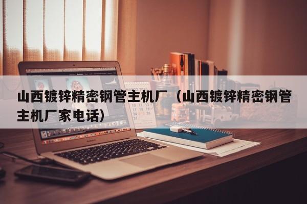 山西鍍鋅精密鋼管主機(jī)廠（山西鍍鋅精密鋼管主機(jī)廠家電話(huà)）