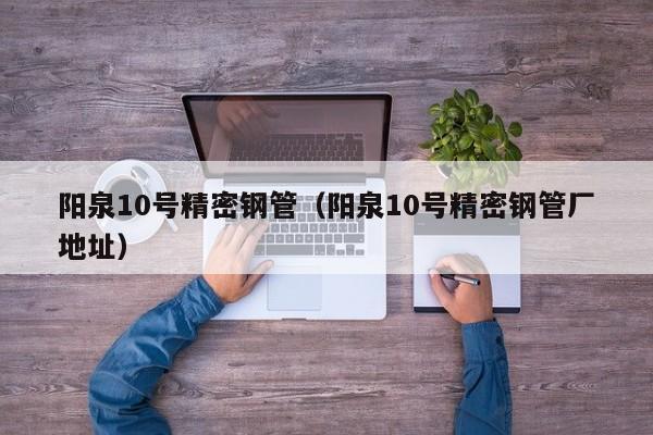 陽泉10號精密鋼管（陽泉10號精密鋼管廠地址）
