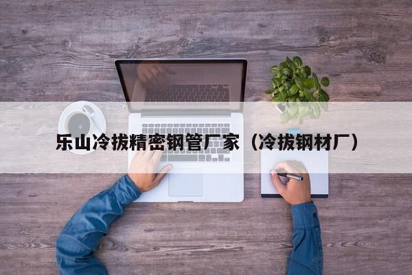 樂(lè)山冷拔精密鋼管廠家（冷拔鋼材廠）