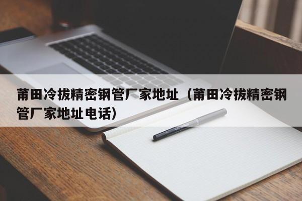 莆田冷拔精密鋼管廠家地址（莆田冷拔精密鋼管廠家地址電話）