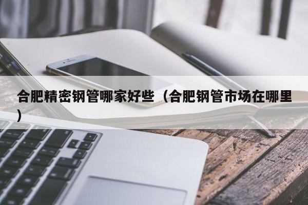 合肥精密鋼管哪家好些（合肥鋼管市場在哪里）