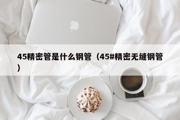 45精密管是什么鋼管（45#精密無縫鋼管）