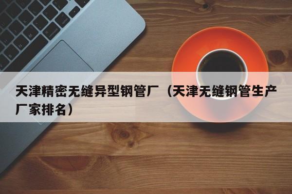天津精密無縫異型鋼管廠（天津無縫鋼管生產(chǎn)廠家排名）