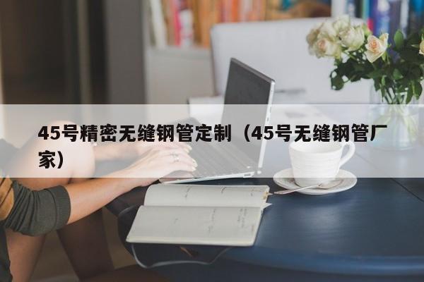 45號精密無縫鋼管定制（45號無縫鋼管廠家）
