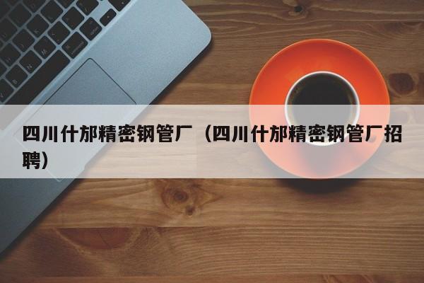四川什邡精密鋼管廠（四川什邡精密鋼管廠招聘）