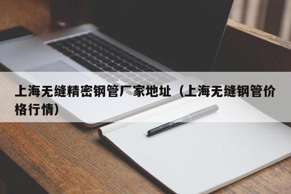 上海無縫精密鋼管廠家地址（上海無縫鋼管價格行情）