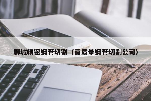 聊城精密鋼管切割（高質(zhì)量鋼管切割公司）