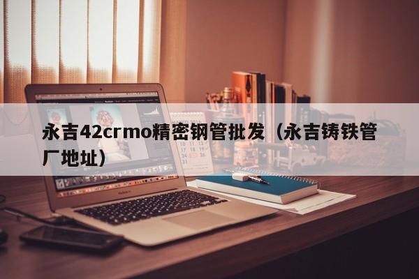永吉42crmo精密鋼管批發(fā)（永吉鑄鐵管廠地址）