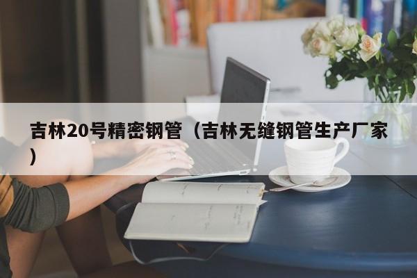 吉林20號(hào)精密鋼管（吉林無(wú)縫鋼管生產(chǎn)廠家）