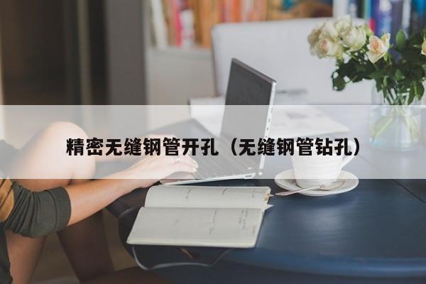 精密無(wú)縫鋼管開(kāi)孔（無(wú)縫鋼管鉆孔）