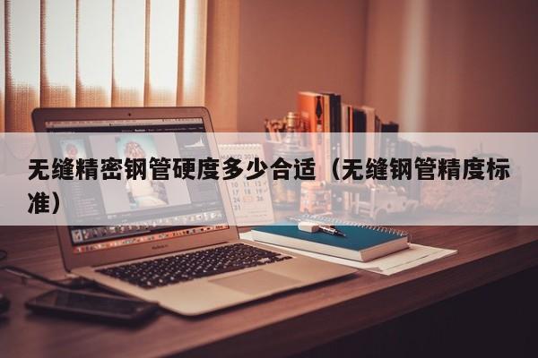 無縫精密鋼管硬度多少合適（無縫鋼管精度標(biāo)準(zhǔn)）
