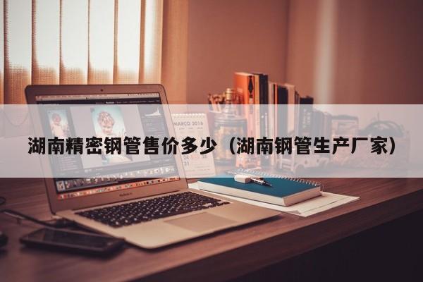 湖南精密鋼管售價多少（湖南鋼管生產(chǎn)廠家）