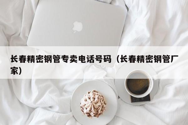 長春精密鋼管專賣電話號碼（長春精密鋼管廠家）