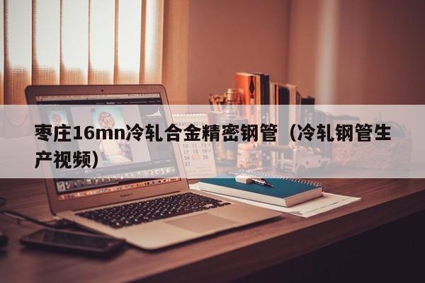 棗莊16mn冷軋合金精密鋼管（冷軋鋼管生產(chǎn)視頻）