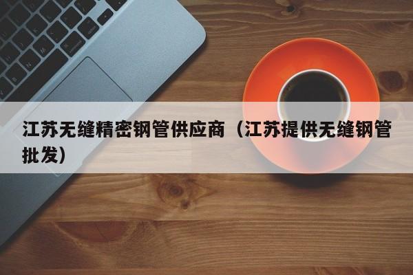 江蘇無縫精密鋼管供應(yīng)商（江蘇提供無縫鋼管批發(fā)）