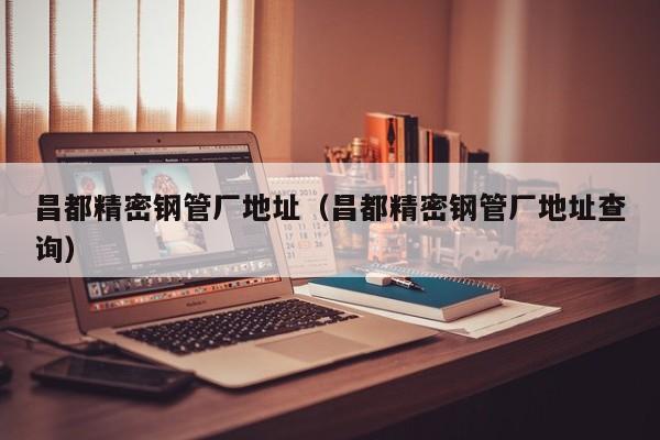 昌都精密鋼管廠地址（昌都精密鋼管廠地址查詢）