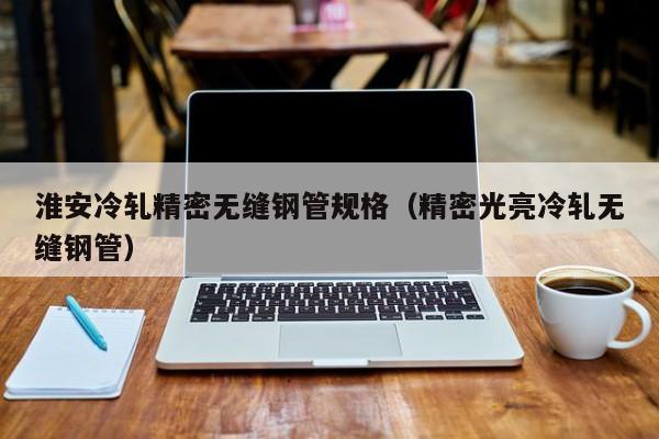 淮安冷軋精密無縫鋼管規(guī)格（精密光亮冷軋無縫鋼管）