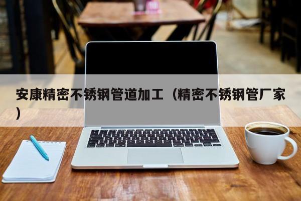 安康精密不銹鋼管道加工（精密不銹鋼管廠家）