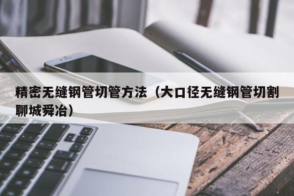 精密無(wú)縫鋼管切管方法（大口徑無(wú)縫鋼管切割聊城舜冶）