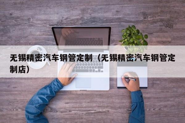 無(wú)錫精密汽車(chē)鋼管定制（無(wú)錫精密汽車(chē)鋼管定制店）