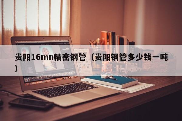 貴陽(yáng)16mn精密鋼管（貴陽(yáng)鋼管多少錢(qián)一噸）