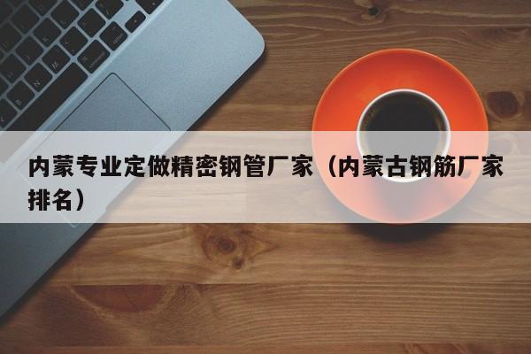 內(nèi)蒙專(zhuān)業(yè)定做精密鋼管廠家（內(nèi)蒙古鋼筋廠家排名）