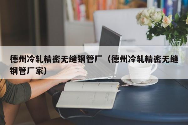 德州冷軋精密無(wú)縫鋼管廠（德州冷軋精密無(wú)縫鋼管廠家）