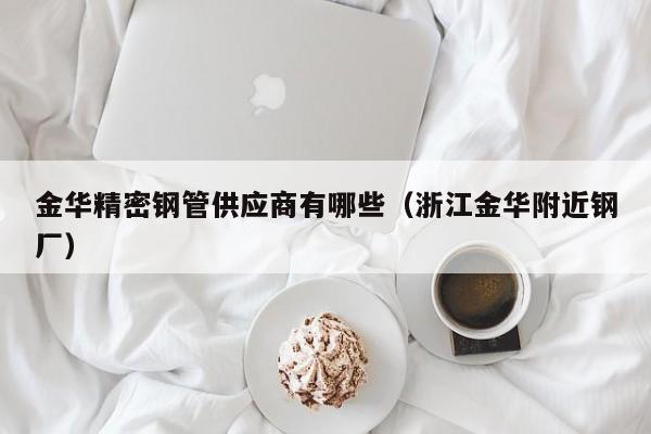 金華精密鋼管供應(yīng)商有哪些（浙江金華附近鋼廠）