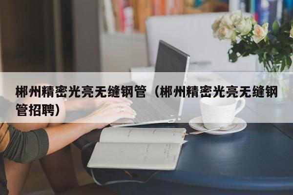 郴州精密光亮無縫鋼管（郴州精密光亮無縫鋼管招聘）