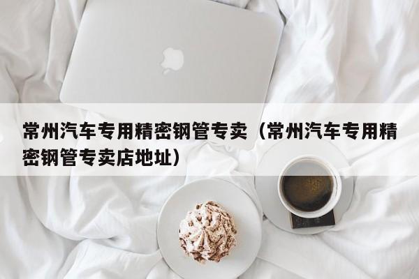 常州汽車專用精密鋼管專賣（常州汽車專用精密鋼管專賣店地址）