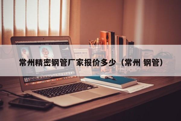 常州精密鋼管廠家報(bào)價(jià)多少（常州 鋼管）