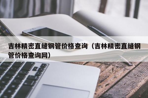 吉林精密直縫鋼管價格查詢（吉林精密直縫鋼管價格查詢網(wǎng)）