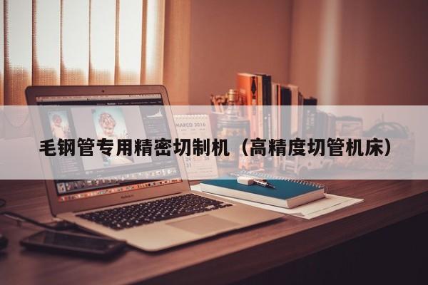 毛鋼管專用精密切制機（高精度切管機床）