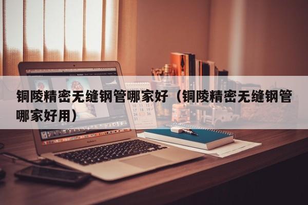 銅陵精密無縫鋼管哪家好（銅陵精密無縫鋼管哪家好用）